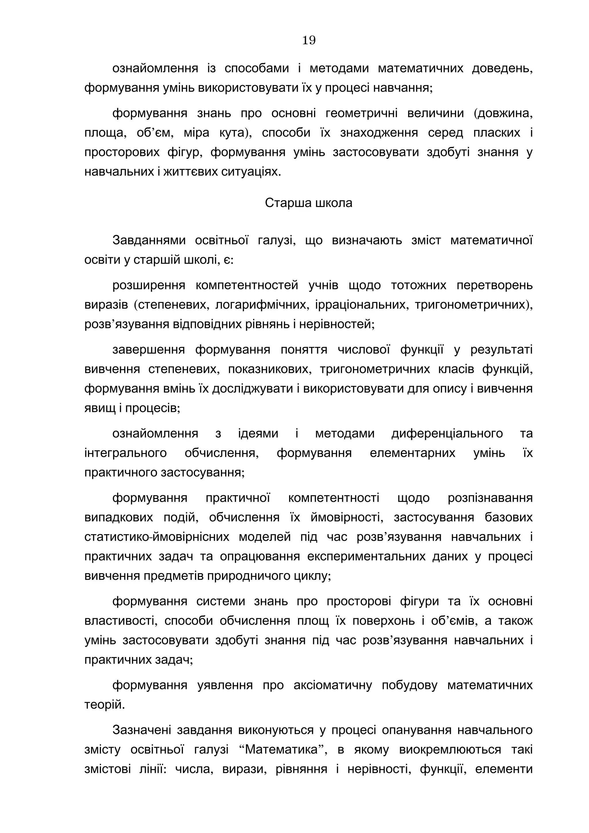 ,ознайомлення із способами і методами математичних доведень
;формування умінь використовувати їх у процесі навчання
( ,формування знань про основні геометричні величини довжина
, ’ , ),площа об єм міра кута способи їх знаходження серед пласких і
,просторових фігур формування умінь застосовувати здобуті знання у
.навчальних і життєвих ситуаціях
Старша школа
,Завданнями освітньої галузі що визначають зміст математичної
, :освіти у старшій школі є
розширення компетентностей учнів щодо тотожних перетворень
( , , , ),виразів степеневих логарифмічних ірраціональних тригонометричних
’ ;розв язування відповідних рівнянь і нерівностей
завершення формування поняття числової функції у результаті
, , ,вивчення степеневих показникових тригонометричних класів функцій
формування вмінь їх досліджувати і використовувати для опису і вивчення
;явищ і процесів
ознайомлення з ідеями і методами диференціального та
,інтегрального обчислення формування елементарних умінь їх
;практичного застосування
формування практичної компетентності щодо розпізнавання
, ,випадкових подій обчислення їх ймовірності застосування базових
- ’статистико ймовірнісних моделей під час розв язування навчальних і
практичних задач та опрацювання експериментальних даних у процесі
;вивчення предметів природничого циклу
формування системи знань про просторові фігури та їх основні
, ’ ,властивості способи обчислення площ їх поверхонь і об ємів а також
’умінь застосовувати здобуті знання під час розв язування навчальних і
;практичних задач
формування уявлення про аксіоматичну побудову математичних
.теорій
Зазначені завдання виконуються у процесі опанування навчального
“ ”,змісту освітньої галузі Математика в якому виокремлюються такі
:змістові лінії , , , ,числа вирази рівняння і нерівності функції елементи
19
 