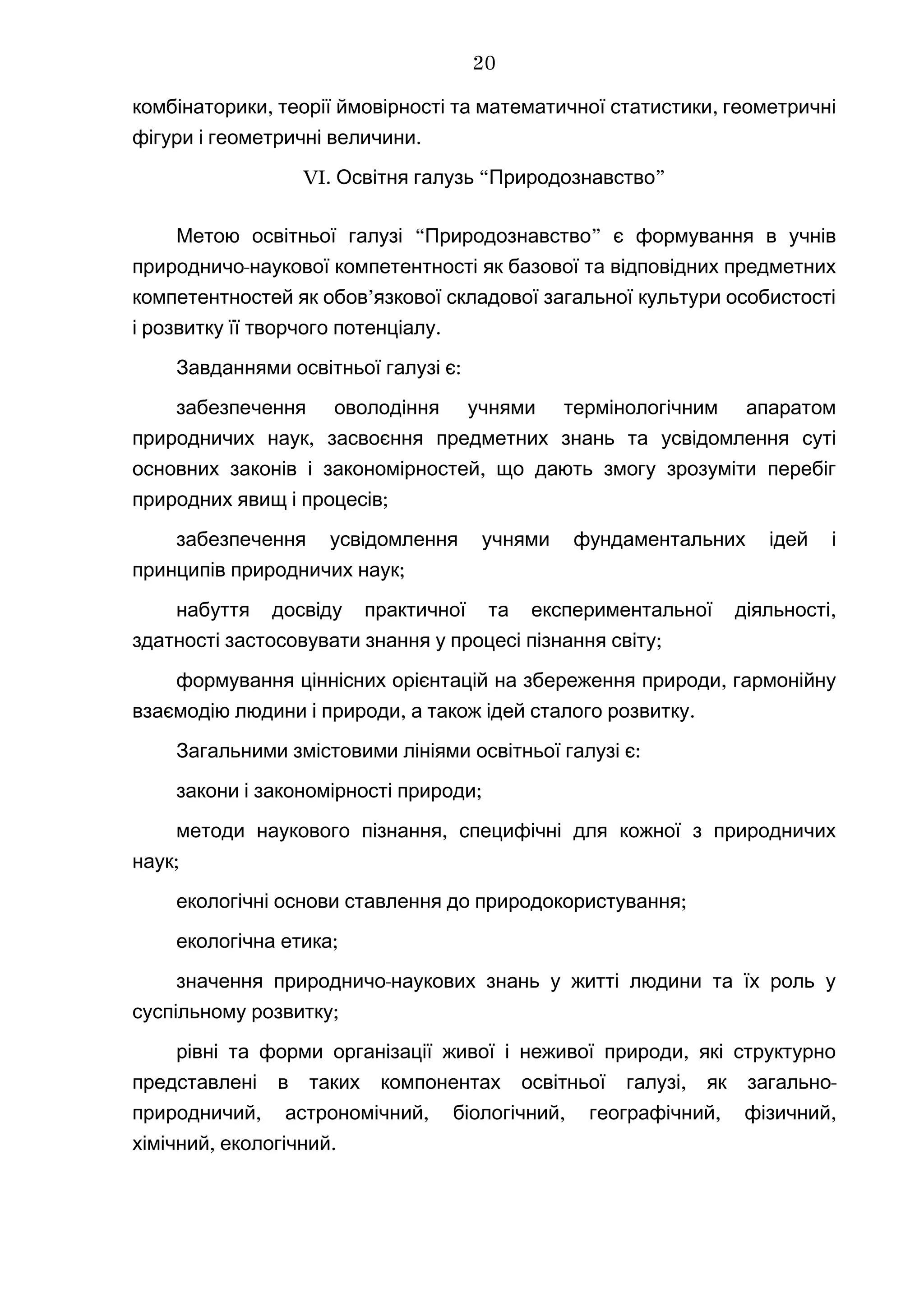 , ,комбінаторики теорії ймовірності та математичної статистики геометричні
.фігури і геометричні величини
VI. “ ”Освітня галузь Природознавство
“ ”Метою освітньої галузі Природознавство є формування в учнів
-природничо наукової компетентності як базової та відповідних предметних
’компетентностей як обов язкової складової загальної культури особистості
.і розвитку її творчого потенціалу
Завданнями :освітньої галузі є
забезпечення оволодіння учнями термінологічним апаратом
,природничих наук засвоєння предметних знань та усвідомлення суті
,основних законів і закономірностей що дають змогу зрозуміти перебіг
;природних явищ і процесів
забезпечення усвідомлення учнями фундаментальних ідей і
;принципів природничих наук
,набуття досвіду практичної та експериментальної діяльності
;здатності застосовувати знання у процесі пізнання світу
,формування ціннісних орієнтацій на збереження природи гармонійну
, .взаємодію людини і природи а також ідей сталого розвитку
Загальними змістовими лініями :освітньої галузі є
;закони і закономірності природи
,методи наукового пізнання специфічні для кожної з природничих
;наук
;екологічні основи ставлення до природокористування
;екологічна етика
-значення природничо наукових знань у житті людини та їх роль у
;суспільному розвитку
,рівні та форми організації живої і неживої природи які структурно
, -представлені в таких компонентах освітньої галузі як загально
, , , , ,природничий астрономічний біологічний географічний фізичний
, .хімічний екологічний
20
 