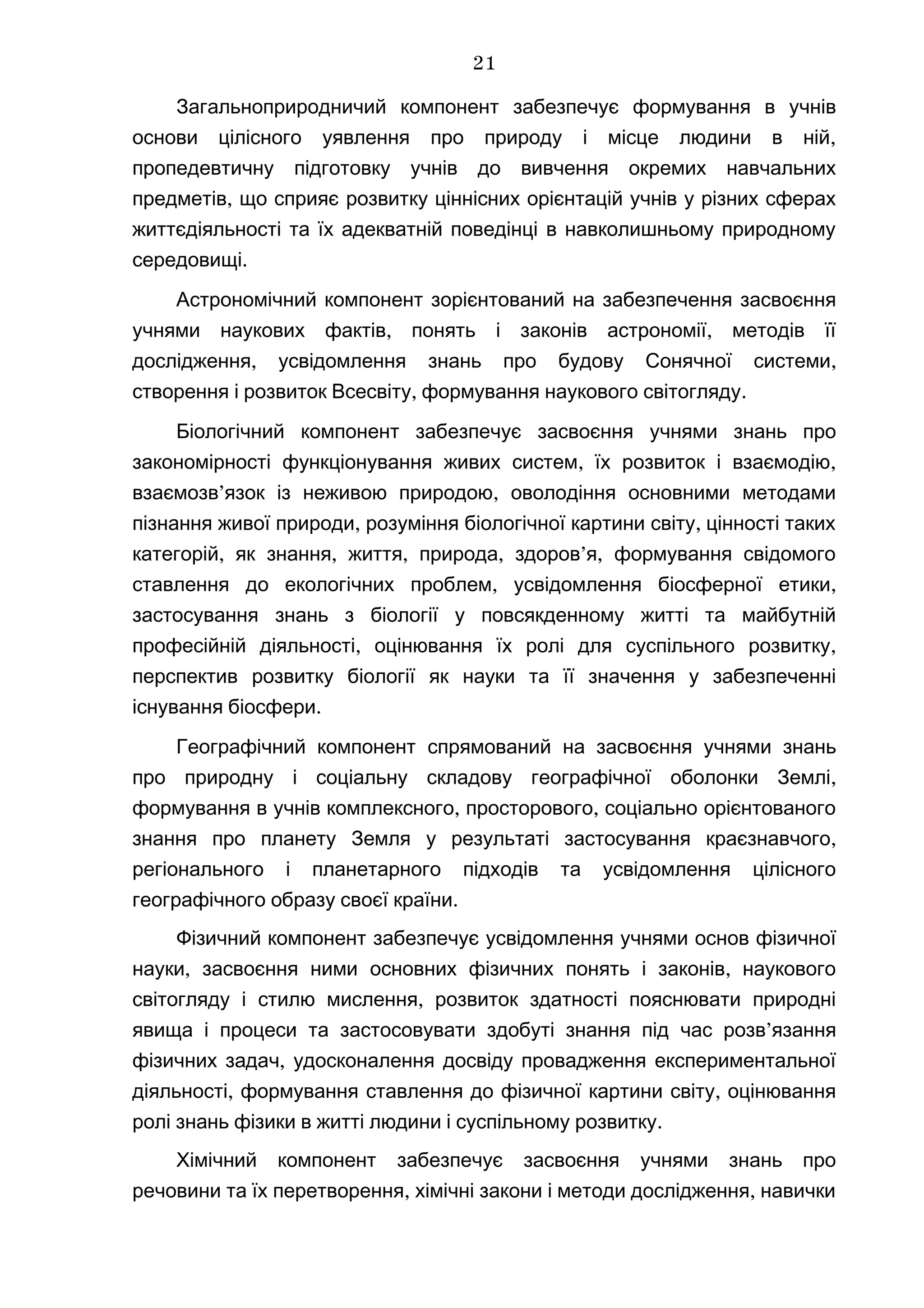 Загальноприродничий компонент забезпечує формування в учнів
,основи цілісного уявлення про природу і місце людини в ній
пропедевтичну підготовку учнів до вивчення окремих навчальних
,предметів що сприяє розвитку ціннісних орієнтацій учнів у різних сферах
життєдіяльності та їх адекватній поведінці в навколишньому природному
.середовищі
Астрономічний компонент зорієнтований на забезпечення засвоєння
, ,учнями наукових фактів понять і законів астрономії методів її
, ,дослідження усвідомлення знань про будову Сонячної системи
, .створення і розвиток Всесвіту формування наукового світогляду
Біологічний компонент забезпечує засвоєння учнями знань про
, ,закономірності функціонування живих систем їх розвиток і взаємодію
’ ,взаємозв язок із неживою природою оволодіння основними методами
, ,пізнання живої природи розуміння біологічної картини світу цінності таких
, , , , ’ ,категорій як знання життя природа здоров я формування свідомого
, ,ставлення до екологічних проблем усвідомлення біосферної етики
застосування знань з біології у повсякденному житті та майбутній
, ,професійній діяльності оцінювання їх ролі для суспільного розвитку
перспектив розвитку біології як науки та її значення у забезпеченні
.існування біосфери
Географічний компонент спрямований на засвоєння учнями знань
,про природну і соціальну складову географічної оболонки Землі
, ,формування в учнів комплексного просторового соціально орієнтованого
,знання про планету Земля у результаті застосування краєзнавчого
регіонального і планетарного підходів та усвідомлення цілісного
.географічного образу своєї країни
Фізичний компонент забезпечує усвідомлення учнями основ фізичної
, ,науки засвоєння ними основних фізичних понять і законів наукового
,світогляду і стилю мислення розвиток здатності пояснювати природні
явища і процеси та застосовувати здобуті знання ’під час розв язання
,фізичних задач удосконалення досвіду провадження експериментальної
, ,діяльності формування ставлення до фізичної картини світу оцінювання
.ролі знань фізики в житті людини і суспільному розвитку
Хімічний компонент забезпечує засвоєння учнями знань про
, ,речовини та їх перетворення хімічні закони і методи дослідження навички
21
 