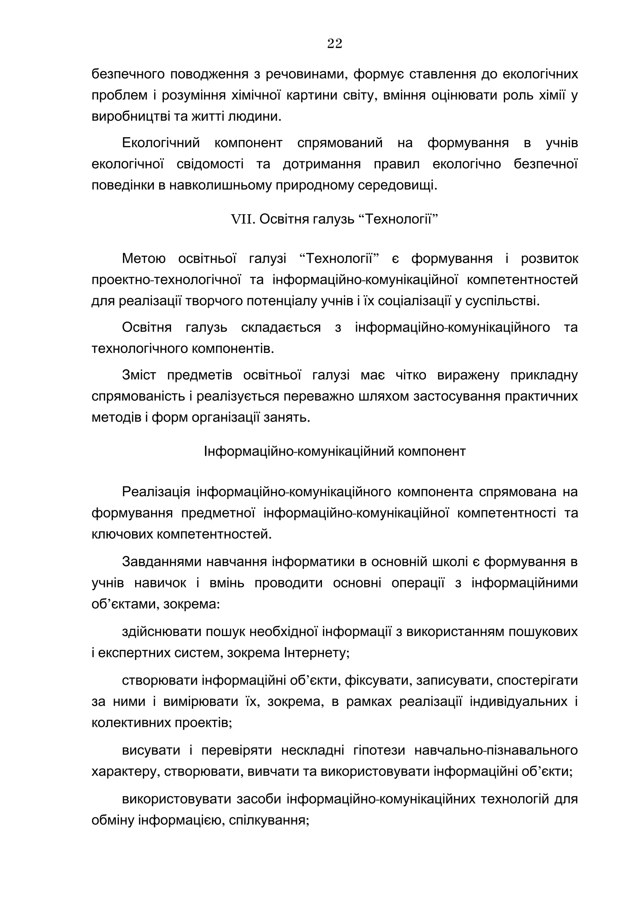 безпечного поводження з речовинами, формує ставлення до екологічних
,проблем і розуміння хімічної картини світу вміння оцінювати роль хімії у
.виробництві та житті людини
Екологічний компонент спрямований на формування в учнів
екологічної свідомості та дотримання правил екологічно безпечної
.поведінки в навколишньому природному середовищі
VII. “ ”Освітня галузь Технології
“ ”Метою освітньої галузі Технології є формування і розвиток
- -проектно технологічної та інформаційно комунікаційної компетентностей
.для реалізації творчого потенціалу учнів і їх соціалізації у суспільстві
-Освітня галузь складається з інформаційно комунікаційного та
.технологічного компонентів
Зміст предметів освітньої галузі має чітко виражену прикладну
спрямованість і реалізується переважно шляхом застосування практичних
.методів і форм організації занять
-Інформаційно комунікаційний компонент
-Реалізація інформаційно комунікаційного компонента спрямована на
формування предметної -інформаційно комунікаційної компетентності та
ключових компетентностей.
Завданнями навчання інформатики в основній школі є формування в
учнів навичок і вмінь проводити основні операції з інформаційними
’ , :об єктами зокрема
здійснювати пошук необхідної інформації з використанням пошукових
, ;і експертних систем зокрема Інтернету
’ , , ,створювати інформаційні об єкти фіксувати записувати спостерігати
, ,за ними і вимірювати їх зокрема в рамках реалізації індивідуальних і
;колективних проектів
-висувати і перевіряти нескладні гіпотези навчально пізнавального
, , ’ ;характеру створювати вивчати та використовувати інформаційні об єкти
-використовувати засоби інформаційно комунікаційних технологій для
, ;обміну інформацією спілкування
22
 