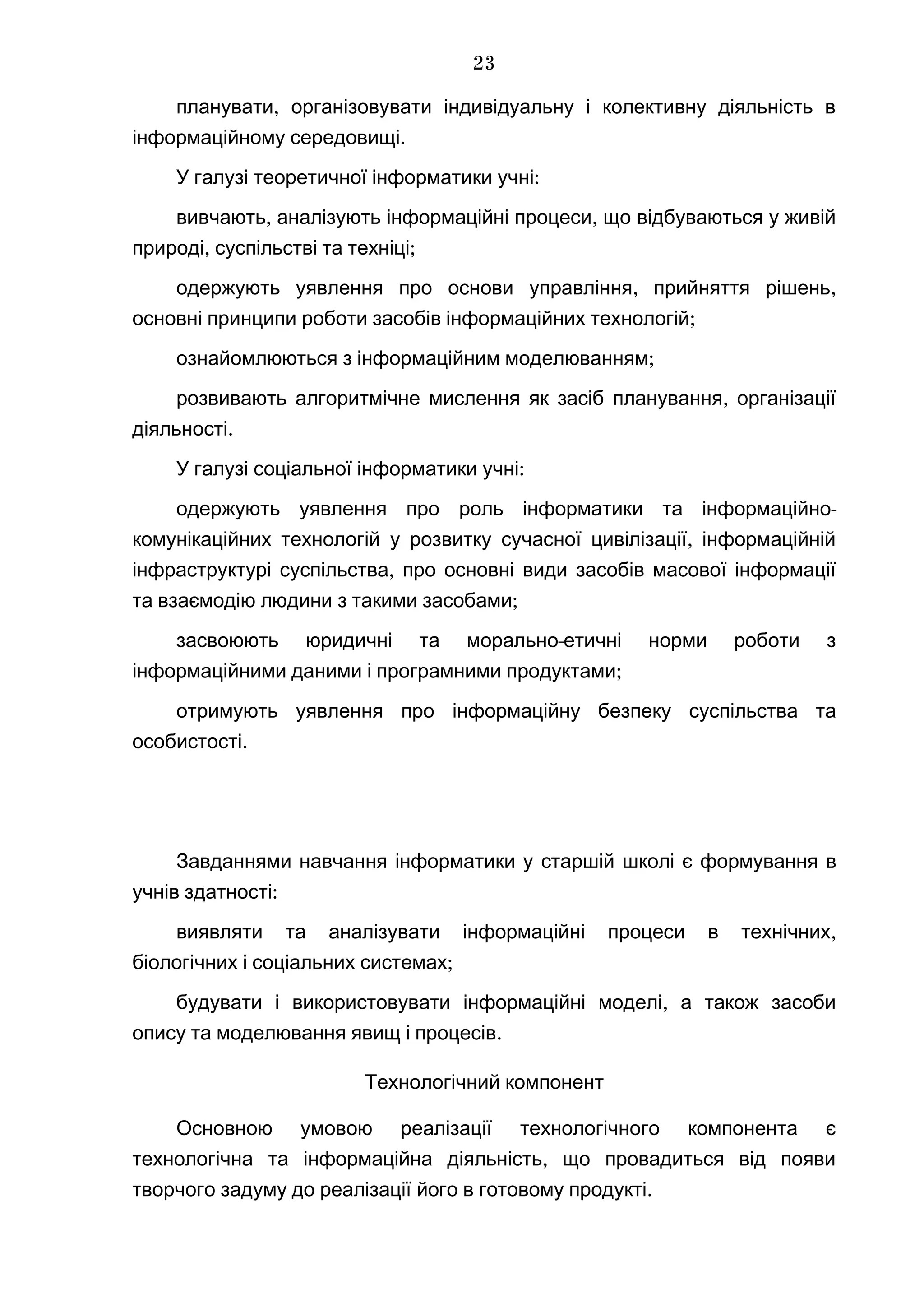 ,планувати організовувати індивідуальну і колективну діяльність в
.інформаційному середовищі
У галузі теоретичної інформатики :учні
, ,вивчають аналізують інформаційні процеси що відбуваються у живій
, ;природі суспільстві та техніці
, ,одержують уявлення про основи управління прийняття рішень
;основні принципи роботи засобів інформаційних технологій
;ознайомлюються з інформаційним моделюванням
,розвивають алгоритмічне мислення як засіб планування організації
.діяльності
У галузі соціальної інформатики :учні
-одержують уявлення про роль інформатики та інформаційно
,комунікаційних технологій у розвитку сучасної цивілізації інформаційній
,інфраструктурі суспільства про основні види засобів масової інформації
;та взаємодію людини з такими засобами
-засвоюють юридичні та морально етичні норми роботи з
;інформаційними даними і програмними продуктами
отримують уявлення про інформаційну безпеку суспільства та
.особистості
Завданнями навчання інформатики у старшій школі є формування в
:учнів здатності
,виявляти та аналізувати інформаційні процеси в технічних
;біологічних і соціальних системах
,будувати і використовувати інформаційні моделі а також засоби
.опису та моделювання явищ і процесів
Технологічний компонент
Основною умовою реалізації технологічного компонента є
,технологічна та інформаційна діяльність що провадиться від появи
.творчого задуму до реалізації його в готовому продукті
23
 