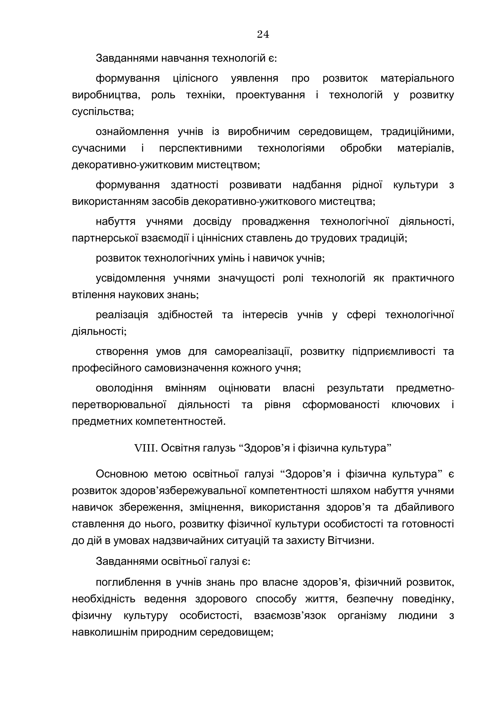 :Завданнями навчання технологій є
формування цілісного уявлення про розвиток матеріального
, ,виробництва роль техніки проектування і технологій у розвитку
;суспільства
, ,ознайомлення учнів із виробничим середовищем традиційними
,сучасними і перспективними технологіями обробки матеріалів
- ;декоративно ужитковим мистецтвом
формування здатності розвивати надбання рідної культури з
- ;використанням засобів декоративно ужиткового мистецтва
,набуття учнями досвіду провадження технологічної діяльності
;партнерської взаємодії і ціннісних ставлень до трудових традицій
;розвиток технологічних умінь і навичок учнів
усвідомлення учнями значущості ролі технологій як практичного
;втілення наукових знань
реалізація здібностей та інтересів учнів у сфері технологічної
;діяльності
,створення умов для самореалізації розвитку підприємливості та
;професійного самовизначення кожного учня
-оволодіння вмінням оцінювати власні результати предметно
перетворювальної діяльності та рівня сформованості ключових і
.предметних компетентностей
VIII. “ ’ ”Освітня галузь Здоров я і фізична культура
“ ’ ”Основною метою освітньої галузі Здоров я і фізична культура є
’розвиток здоров язбережувальної компетентності шляхом набуття учнями
, , ’навичок збереження зміцнення використання здоров я та дбайливого
,ставлення до нього розвитку фізичної культури особистості та готовності
.до дій в умовах надзвичайних ситуацій та захисту Вітчизни
:Завданнями освітньої галузі є
’ , ,поглиблення в учнів знань про власне здоров я фізичний розвиток
, ,необхідність ведення здорового способу життя безпечну поведінку
, ’фізичну культуру особистості взаємозв язок організму людини з
;навколишнім природним середовищем
24
 