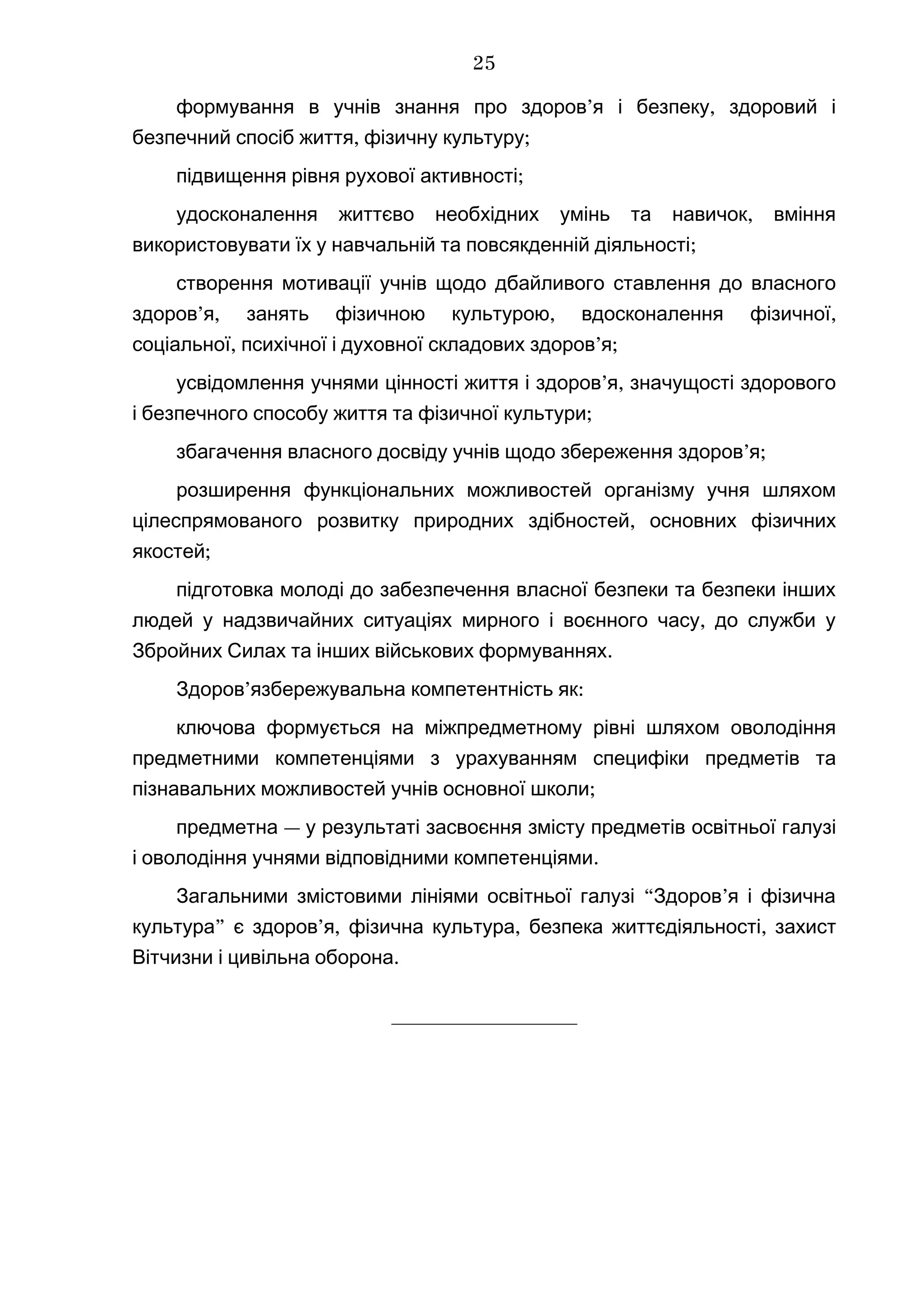 ’ ,формування в учнів знання про здоров я і безпеку здоровий і
, ;безпечний спосіб життя фізичну культуру
;підвищення рівня рухової активності
,удосконалення життєво необхідних умінь та навичок вміння
;використовувати їх у навчальній та повсякденній діяльності
створення мотивації учнів щодо дбайливого ставлення до власного
’ , , ,здоров я занять фізичною культурою вдосконалення фізичної
, ’ ;соціальної психічної і духовної складових здоров я
’ ,усвідомлення учнями цінності життя і здоров я значущості здорового
;і безпечного способу життя та фізичної культури
’ ;збагачення власного досвіду учнів щодо збереження здоров я
розширення функціональних можливостей організму учня шляхом
,цілеспрямованого розвитку природних здібностей основних фізичних
;якостей
підготовка молоді до забезпечення власної безпеки та безпеки інших
,людей у надзвичайних ситуаціях мирного і воєнного часу до служби у
.Збройних Силах та інших військових формуваннях
’ :Здоров язбережувальна компетентність як
ключова формується на міжпредметному рівні шляхом оволодіння
предметними компетенціями з урахуванням специфіки предметів та
;пізнавальних можливостей учнів основної школи
—предметна у результаті засвоєння змісту предметів освітньої галузі
.і оволодіння учнями відповідними компетенціями
“ ’Загальними змістовими лініями освітньої галузі Здоров я і фізична
” ’ , , ,культура є здоров я фізична культура безпека життєдіяльності захист
.Вітчизни і цивільна оборона
_________________
25
 