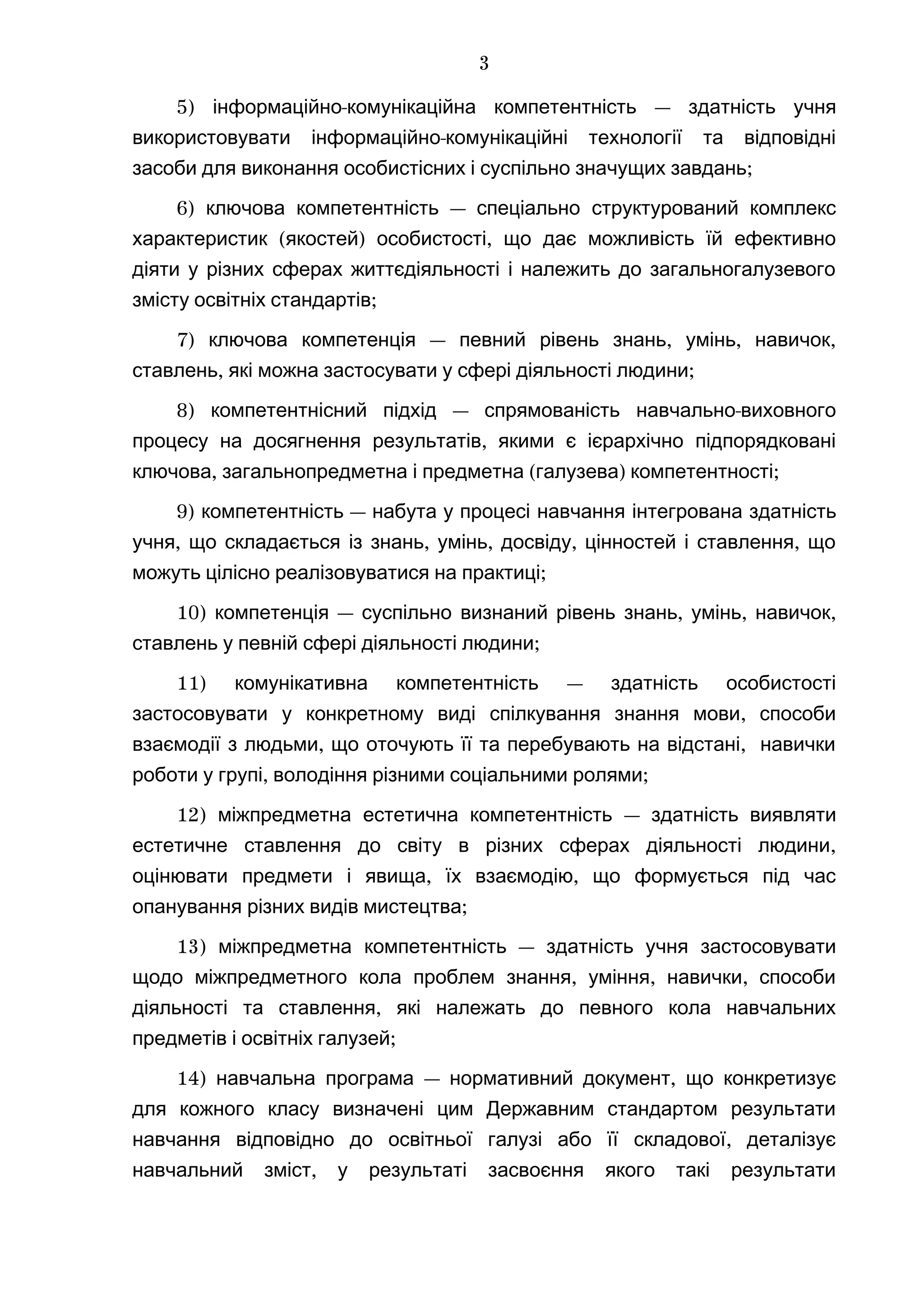 5) -інформаційно комунікаційна компетентність — здатність учня
-використовувати інформаційно комунікаційні технології та відповідні
;засоби для виконання особистісних і суспільно значущих завдань
6) —ключова компетентність спеціально структурований комплекс
( ) ,характеристик якостей особистості що дає можливість їй ефективно
діяти у різних сферах життєдіяльності і належить до загальногалузевого
;змісту освітніх стандартів
7) — , , ,ключова компетенція певний рівень знань умінь навичок
, ;ставлень які можна застосувати у сфері діяльності людини
8) — -компетентнісний підхід спрямованість навчально виховного
,процесу на досягнення результатів якими є ієрархічно підпорядковані
, ( ) ;ключова загальнопредметна і предметна галузева компетентності
9) —компетентність набута у процесі навчання інтегрована здатність
, , , , ,учня що складається із знань умінь досвіду цінностей і ставлення що
;можуть цілісно реалізовуватися на практиці
10) — , , ,компетенція суспільно визнаний рівень знань умінь навичок
;ставлень у певній сфері діяльності людини
11) —комунікативна компетентність здатність особистості
,застосовувати у конкретному виді спілкування знання мови способи
, ,взаємодії з людьми що оточують її та перебувають на відстані навички
, ;роботи у групі володіння різними соціальними ролями
12) міжпредметна естетична компетентність — здатність виявляти
,естетичне ставлення до світу в різних сферах діяльності людини
, ,оцінювати предмети і явища їх взаємодію що формується під час
;опанування різних видів мистецтва
13) —міжпредметна компетентність здатність учня застосовувати
, , ,щодо міжпредметного кола проблем знання уміння навички способи
,діяльності та ставлення які належать до певного кола навчальних
;предметів і освітніх галузей
14) — ,навчальна програма нормативний документ що конкретизує
для кожного класу визначені цим Державним стандартом результати
,навчання відповідно до освітньої галузі або її складової деталізує
,навчальний зміст у результаті засвоєння якого такі результати
3
 