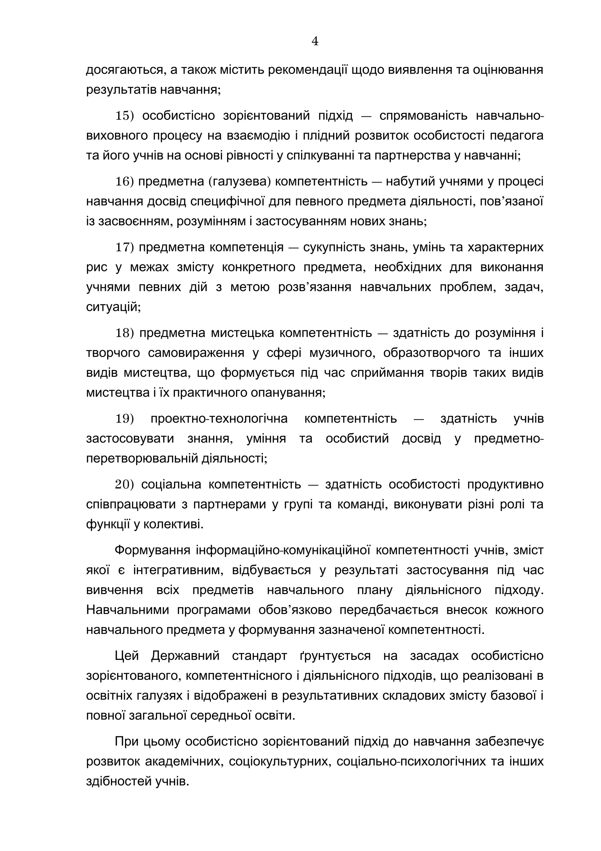 ,досягаються а також містить рекомендації щодо виявлення та оцінювання
;результатів навчання
15) — -особистісно зорієнтований підхід спрямованість навчально
виховного процесу на взаємодію і плідний розвиток особистості педагога
;та його учнів на основі рівності у спілкуванні та партнерства у навчанні
16) ( ) —предметна галузева компетентність набутий учнями у процесі
, ’навчання досвід специфічної для певного предмета діяльності пов язаної
, ;із засвоєнням розумінням і застосуванням нових знань
17) — ,предметна компетенція сукупність знань умінь та характерних
,рис у межах змісту конкретного предмета необхідних для виконання
’ , ,учнями певних дій з метою розв язання навчальних проблем задач
;ситуацій
18) предметна мистецька компетентність — здатність до розуміння і
,творчого самовираження у сфері музичного образотворчого та інших
,видів мистецтва що формується під час сприймання творів таких видів
;мистецтва і їх практичного опанування
19) -проектно технологічна компетентність — здатність учнів
, -застосовувати знання уміння та особистий досвід у предметно
;перетворювальній діяльності
20) —соціальна компетентність здатність особистості продуктивно
,співпрацювати з партнерами у групі та команді виконувати різні ролі та
.функції у колективі
- ,Формування інформаційно комунікаційної компетентності учнів зміст
,якої є інтегративним відбувається у результаті застосування під час
.вивчення всіх предметів навчального плану діяльнісного підходу
’Навчальними програмами обов язково передбачається внесок кожного
.навчального предмета у формування зазначеної компетентності
Цей Державний стандарт ґрунтується на засадах особистісно
, ,зорієнтованого компетентнісного і діяльнісного підходів що реалізовані в
освітніх галузях і відображені в результативних складових змісту базової і
.повної загальної середньої освіти
При цьому особистісно зорієнтований підхід до навчання забезпечує
, , -розвиток академічних соціокультурних соціально психологічних та інших
.здібностей учнів
4
 