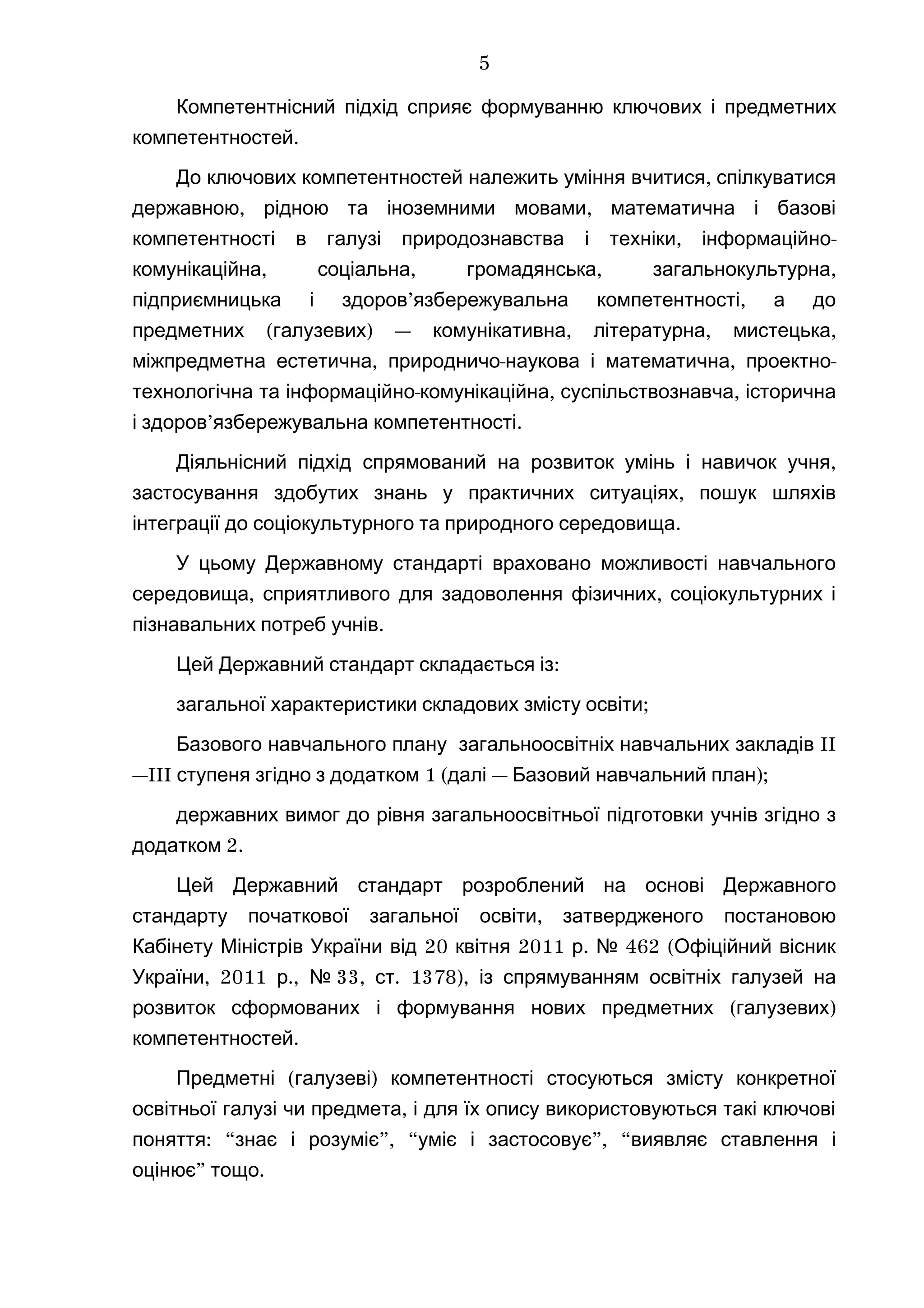 Компетентнісний підхід сприяє формуванню ключових і предметних
.компетентностей
,До ключових компетентностей належить уміння вчитися спілкуватися
, ,державною рідною та іноземними мовами математична і базові
, -компетентності в галузі природознавства і техніки інформаційно
, , , ,комунікаційна соціальна громадянська загальнокультурна
’ ,підприємницька і здоров язбережувальна компетентності а до
( ) — , , ,предметних галузевих комунікативна літературна мистецька
, - , -міжпредметна естетична природничо наукова і математична проектно
- , ,технологічна та інформаційно комунікаційна суспільствознавча історична
’ .і здоров язбережувальна компетентності
Діяльнісний підхід ,спрямований на розвиток умінь і навичок учня
,застосування здобутих знань у практичних ситуаціях пошук шляхів
.інтеграції до соціокультурного та природного середовища
У цьому Державному стандарті враховано можливості навчального
, ,середовища сприятливого для задоволення фізичних соціокультурних і
.пізнавальних потреб учнів
:Цей Державний стандарт складається із
;загальної характеристики складових змісту освіти
IIБазового навчального плану загальноосвітніх навчальних закладів
—III 1 ( — );ступеня згідно з додатком далі Базовий навчальний план
державних вимог до рівня загальноосвітньої підготовки учнів згідно з
2.додатком
Цей Державний стандарт розроблений на основі Державного
,стандарту початкової загальної освіти затвердженого постановою
20 2011 . 462 (Кабінету Міністрів України від квітня р № Офіційний вісник
, 2011 .,України р № 33, . 1378),ст із спрямуванням освітніх галузей на
( )розвиток сформованих і формування нових предметних галузевих
.компетентностей
( )Предметні галузеві компетентності стосуються змісту конкретної
,освітньої галузі чи предмета і для їх опису використовуються такі ключові
: “ ”, “ ”, “поняття знає і розуміє уміє і застосовує виявляє ставлення і
” .оцінює тощо
5
 