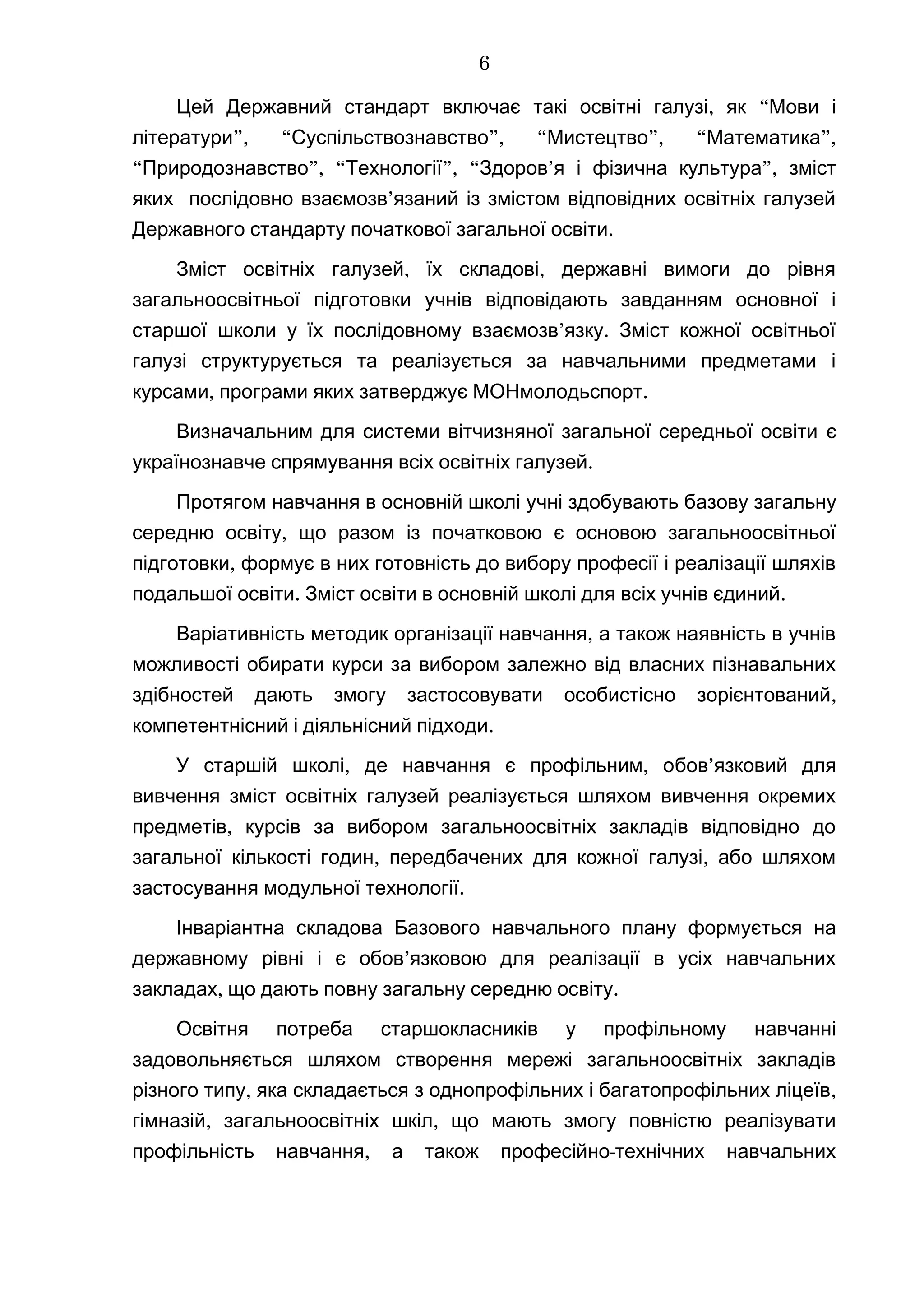 , “Цей Державний стандарт включає такі освітні галузі як Мови і
”, “ ”, “ ”, “ ”,літератури Суспільствознавство Мистецтво Математика
“ ”, “ ”, “ ’ ”,Природознавство Технології Здоров я і фізична культура зміст
’яких послідовно взаємозв язаний із змістом відповідних освітніх галузей
.Державного стандарту початкової загальної освіти
, ,Зміст освітніх галузей їх складові державні вимоги до рівня
загальноосвітньої підготовки учнів відповідають завданням основної і
’ .старшої школи у їх послідовному взаємозв язку Зміст кожної освітньої
галузі структурується та реалізується за навчальними предметами і
, .курсами програми яких затверджує МОНмолодьспорт
Визначальним для системи вітчизняної загальної середньої освіти є
українознавче спрямування .всіх освітніх галузей
Протягом навчання в основній школі учні здобувають базову загальну
,середню освіту що разом із початковою є основою загальноосвітньої
,підготовки формує в них готовність до вибору професії і реалізації шляхів
. .подальшої освіти Зміст освіти в основній школі для всіх учнів єдиний
,Варіативність методик організації навчання а також наявність в учнів
можливості обирати курси за вибором залежно від власних пізнавальних
,здібностей дають змогу застосовувати особистісно зорієнтований
.компетентнісний і діяльнісний підходи
У старшій школі, ,де навчання є профільним о ’бов язковий для
вивчення зміст освітніх галузей реалізується шляхом вивчення окремих
,предметів курсів за вибором загальноосвітніх закладів відповідно до
, ,загальної кількості годин передбачених для кожної галузі або шляхом
.застосування модульної технології
Інваріантна складова Базового навчального плану формується на
’державному рівні і є обов язковою для реалізації в усіх навчальних
, .закладах що дають повну загальну середню освіту
Освітня потреба старшокласників у профільному навчанні
задовольняється шляхом створення мережі загальноосвітніх закладів
, ,різного типу яка складається з однопрофільних і багатопрофільних ліцеїв
, ,гімназій загальноосвітніх шкіл що мають змогу повністю реалізувати
, -профільність навчання а також професійно технічних навчальних
6
 