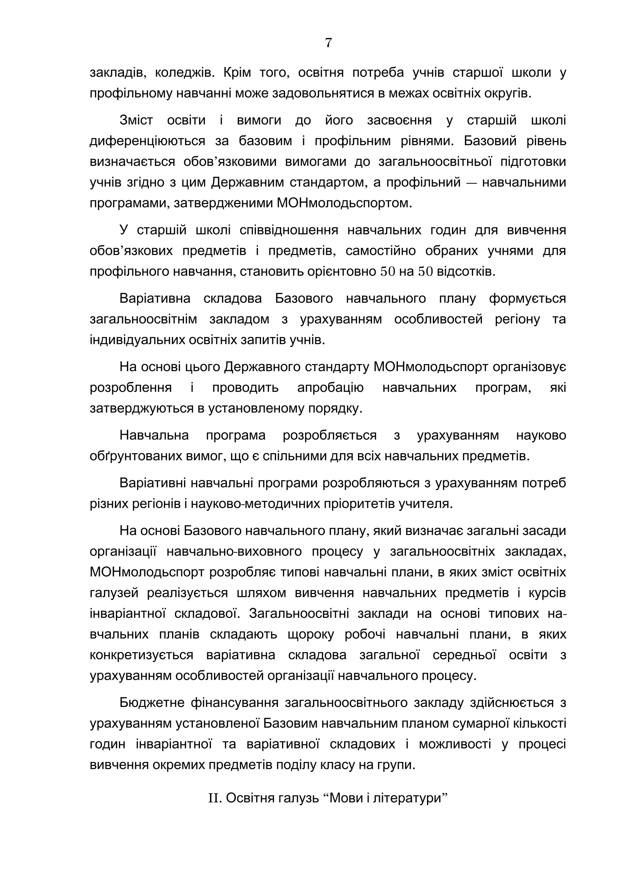 , . ,закладів коледжів Крім того освітня потреба учнів старшої школи у
.профільному навчанні може задовольнятися в межах освітніх округів
Зміст освіти і вимоги до його засвоєння у старшій школі
диференціюються за базовим .і профільним рівнями Базовий рівень
’визначається обов язковими вимогами до загальноосвітньої підготовки
, —учнів згідно з цим Державним стандартом а профільний навчальними
, .програмами затвердженими МОНмолодьспортом
У старшій школі співвідношення навчальних годин для вивчення
’ ,обов язкових предметів і предметів самостійно обраних учнями для
, 50 50 .профільного навчання становить орієнтовно на відсотків
Варіативна складова Базового навчального плану формується
загальноосвітнім закладом з урахуванням особливостей регіону та
.індивідуальних освітніх запитів учнів
На основі цього Державного стандарту МОНмолодьспорт організовує
,розроблення і проводить апробацію навчальних програм які
.затверджуються в установленому порядку
Навчальна програма розробляється з урахуванням науково
, .обґрунтованих вимог що є спільними для всіх навчальних предметів
Варіативні навчальні програми розробляються з урахуванням потреб
- .різних регіонів і науково методичних пріоритетів учителя
,На основі Базового навчального плану який визначає загальні засади
- ,організації навчально виховного процесу у загальноосвітніх закладах
,МОНмолодьспорт розробляє типові навчальні плани в яких зміст освітніх
галузей реалізується шляхом вивчення навчальних предметів і курсів
.інваріантної складової Загальноосвітні заклади на основі типових на-
вчальних планів складають щороку робочі на ,вчальні плани в яких
конкретизується варіативна складова загальної середньої освіти з
урахуванням особливостей організації на .вчального процесу
Бюджетне фінансування загальноосвітнього закладу здійснюється з
урахуванням установленої Базовим навчальним планом сумарної кількості
годин інваріантної та варіативної складових і можливості у процесі
.вивчення окремих предметів поділу класу на групи
II. “ ”Освітня галузь Мови і літератури
7
 