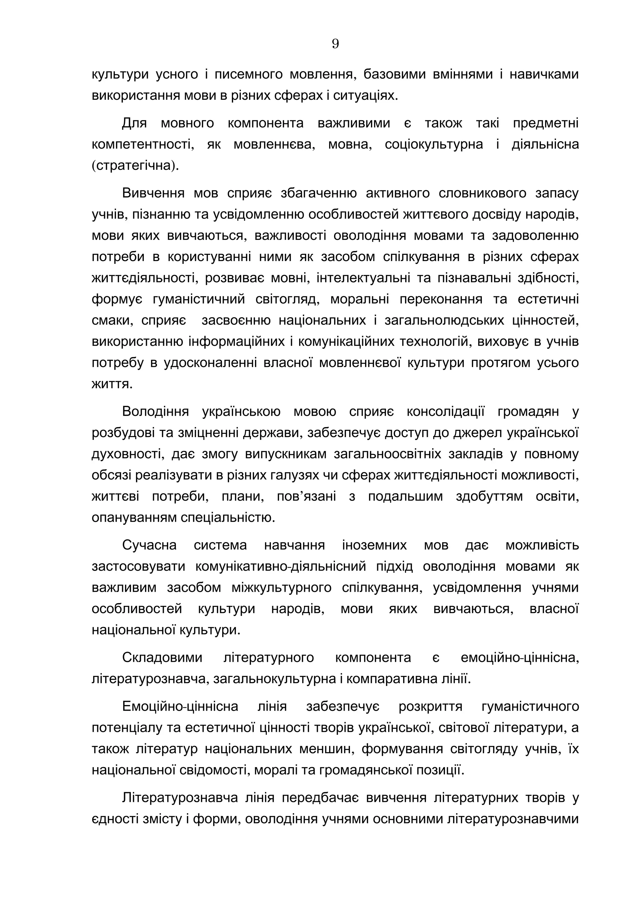 ,культури усного і писемного мовлення базовими вміннями і навичками
.використання мови в різних сферах і ситуаціях
Для мовного компонента важливими є також такі предметні
,компетентності як , ,мовленнєва мовна соціокультурна і діяльнісна
( )стратегічна .
Вивчення мов сприяє збагаченню активного словникового запасу
, ,учнів пізнанню та усвідомленню особливостей життєвого досвіду народів
,мови яких вивчаються важливості оволодіння мовами та задоволенню
потреби в користуванні ними як засобом спілкування в різних сферах
, , ,життєдіяльності розвиває мовні інтелектуальні та пізнавальні здібності
,формує гуманістичний світогляд моральні переконання та естетичні
, ,смаки сприяє засвоєнню національних і загальнолюдських цінностей
,використанню інформаційних і комунікаційних технологій виховує в учнів
потребу в удосконаленні власної мовленнєвої культури протягом усього
.життя
Володіння українською мовою сприяє консолідації громадян у
,розбудові та зміцненні держави забезпечує доступ до джерел української
,духовності дає змогу випускникам загальноосвітніх закладів у повному
,обсязі реалізувати в різних галузях чи сферах життєдіяльності можливості
, , ’ ,життєві потреби плани пов язані з подальшим здобуттям освіти
.опануванням спеціальністю
Сучасна система навчання іноземних мов дає можливість
-застосовувати комунікативно діяльнісний підхід оволодіння мовами як
,важливим засобом міжкультурного спілкування усвідомлення учнями
, ,особливостей культури народів мови яких вивчаються власної
.національної культури
Складовими літературного компонента є - ,емоційно ціннісна
,літературознавча загальнокультурна і компаративна лінії.
-Емоційно ціннісна лінія забезпечує розкриття гуманістичного
, ,потенціалу та естетичної цінності творів української світової літератури а
, ,також літератур національних меншин формування світогляду учнів їх
, .національної свідомості моралі та громадянської позиції
Літературознавча лінія передбачає вивчення літературних творів у
,єдності змісту і форми оволодіння учнями основними літературознавчими
9
 