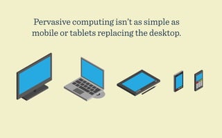 Pervasive computing isn’t as simple as
mobile or tablets replacing the desktop.
 