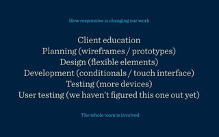 How responsive is changing our work


                Client education
      Planning (wireframes / prototypes)
           Design (ﬂexible elements)
 Development (conditionals / touch interface)
             Testing (more devices)
User testing (we haven’t ﬁgured this one out yet)

                  The whole team is involved
 