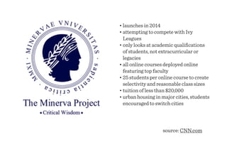 • launches in 2014
• attempting to compete with Ivy
  Leagues
• only looks at academic qualiﬁcations
  of students, not extracurricular or
  legacies
• all online courses deployed online
  featuring top faculty
• 25 students per online course to create
  selectivity and reasonable class sizes
• tuition of less than $20,000
• urban housing in major cities, students
  encouraged to switch cities




                   source: CNN.com
 
