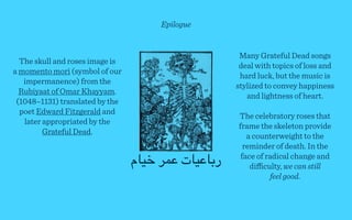 Epilogue


                                                     Many Grateful Dead songs
  The skull and roses image is
                                                     deal with topics of loss and
a momento mori (symbol of our
                                                     hard luck, but the music is
   impermanence) from the
                                                    stylized to convey happiness
  Rubiyaat of Omar Khayyam.
                                                       and lightness of heart.
 (1048–1131) translated by the
  poet Edward Fitzgerald and
                                                    The celebratory roses that
   later appropriated by the
                                                    frame the skeleton provide
         Grateful Dead.
                                                       a counterweight to the
                                                      reminder of death. In the
                                 ‫ر)"'#"ت '&% $#"م‬    face of radical change and
                                                        diﬃculty, we can still
                                                              feel good.
 