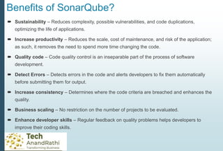 Benefits of SonarQube?
 Sustainability – Reduces complexity, possible vulnerabilities, and code duplications,
optimizing the life of applications.
 Increase productivity – Reduces the scale, cost of maintenance, and risk of the application;
as such, it removes the need to spend more time changing the code.
 Quality code – Code quality control is an inseparable part of the process of software
development.
 Detect Errors – Detects errors in the code and alerts developers to fix them automatically
before submitting them for output.
 Increase consistency – Determines where the code criteria are breached and enhances the
quality.
 Business scaling – No restriction on the number of projects to be evaluated.
 Enhance developer skills – Regular feedback on quality problems helps developers to
improve their coding skills.
 