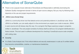 Alternative of SonarQube
 There is not a popular known alternate of SonarQube and Reasonable is definitely dominating the
Software Quality management domain in terms of open source category. But you may try following tools
depends on the use and project requirements.
 JSHint (Java Script Only)
JSHint is a community-driven tool that detects errors and potential problems in JavaScript code. Since
JSHint is so flexible, you can easily adjust it in the environment you expect your code to execute. JSHint
is open source and will always stay this way. It is a program that flags suspicious usage in programs
written in JavaScript. The core project consists of a library itself as well as a CLI program distributed as a
Node module. This tool used in software development for checking if JavaScript source code complies
with coding rules
 Coverity
 It is Static Code Analysis tool. Find critical defects and security weaknesses in code as it’s written before
they become vulnerabilities, crashes, or maintenance headaches.
 