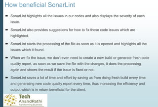 How beneficial SonarLint
 SonarLint highlights all the issues in our codes and also displays the severity of each
issue.
 SonarLint also provides suggestions for how to fix those code issues which are
highlighted.
 SonarLint starts the processing of the file as soon as it is opened and highlights all the
issues which it found.
 When we fix the issue, we don't even need to create a new build or generate fresh code
quality report, as soon as we save the file with the changes, it does the processing
again and shows the result if the issue is fixed or not.
 SonarLint saves a lot of time and effort by saving us from doing fresh build every time
and generating new code quality report every time, thus increasing the efficiency and
output which is in return beneficial for the client.
 