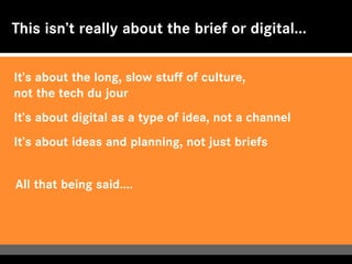 This isn’t really about the brief or digital...


It’s about the long, slow stuff of culture,
not the tech du jour
It’s about digital as a type of idea, not a channel
It’s about ideas and planning, not just briefs


All that being said....
 