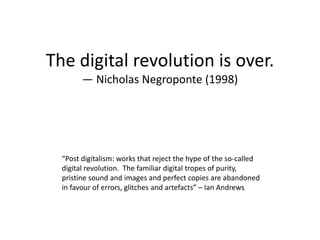 The digital revolution is over.
        — Nicholas Negroponte (1998)




  “Post digitalism: works that reject the hype of the so-called
  digital revolution. The familiar digital tropes of purity,
  pristine sound and images and perfect copies are abandoned
  in favour of errors, glitches and artefacts” – Ian Andrews
 