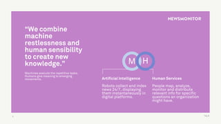TALK3
“We combine
machine
restlessness and
human sensibility
to create new
knowledge.”
Machines execute the repetitive tasks.
Humans give meaning to emerging
movements. Human Services
People map, analyze,
monitor and distribute
relevant info for specific
questions an organization
might have.
Artificial Intelligence
Robots collect and index
news 24/7, displaying
them instantaneously in
digital platforms.
M H
 