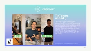 TALK
TikTokers  
united :)
"All day, I get messages
about how I'm making people
laugh and smile, and one girl
messaged me to say her
father has passed away from
COVID-19 and my videos
were getting her through it,"
he says.
30
Brands in Brazil: Guaraná Antarctica's TikTok
CREATIVITY
 