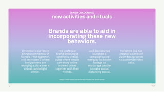 TALK
https://www.ipsos.com/en/brand-rituals-low-touch-world
Brands are able to aid in
incorporating these new
behaviors.
47
Dr Oetker is currently
airing a commercial in
Europe (“Not together,
still very close”) where
two partners are
enjoying a pizza over a
virtual candlelight
dinner.
The craft beer
brand BrewDog is
setting up virtual
pubs where people
can enjoy online
ordered drinks
together with their
friends.
Jack Daniels has
launched a
campaign using
everyday lockdown
footage to
encourage people
to make social
distancing social.
Yorkshire Tea has
created a series of
Zoom backgrounds
to customize video
calls.
[#NEW COCOONING]
new activities and rituals
 
