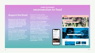 TALK
Support the Small
Society all over the world is
finding its ways to support
small local businesses. Big
companies anda brands are
also behind this movement,
trying to protect their
channels.
A few examples: Steward, de
Detroit (EUA) is giving free
access to its e-commerce
platform to small organic
farmers, providing the use of
an expensive technology that
would not be accessible to
small producers.
Dozens of small coffee
roasters in the US are being
helped by Trade e Chobani
through a fundraising project.
In Brazil there’s Entrega.li
(from the northeast) and
“Salve os Pequenos” only to
name a couple of initiatives, as
there are many. In Italy,
Torniamo Presto, in the
Netherlands “Support Your
Locals” and in Colombia
several brand are together
promoting “Ayuda a La Carta”.
Instagram and Facebook also
launched a section that takes
its users to “small
businesses” nearby.
50
[#NEW COCOONING]
reconnection to food
 