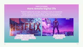 TALK55
Virtual spaces
become venues
for events
April 21: Netflix biggest
quarter / record number of
new paid subscribers, nearly
16 million
[#NEW COCOONING]
more remote/digital life
Streaming gets even stronger. As people’s lives are happening
indoors, content becomes king and help entertain the whole
family. Expect a lot of innovation, as the streaming giants
were already ready to fight for consumers, even before Covid.
 