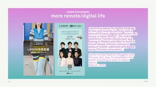 TALK
Lanvin has taken its digital strategy
to the next level by working with a
slew of Chinese digital platforms: the
luxury e-tailer SECCO , the video
platforms Yizhibo (livestream app
belong to Weibo) and iQiyi to build a
cloud-based (online) runway to
seduce mobile-addicted and digital
savvy Chinese consumers.
Lanvin invited fashion bloggers and
the pop star Jiayi to livestream the
event, resulting in over 5 million
views.
(March, 2020)
63
[#NEW COCOONING]
more remote/digital life
 