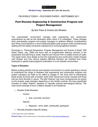 PM World Today – September 2011 (Vol. XIII, Issue IX)


            PM WORLD TODAY – FEATURED PAPER – SEPTEMBER 2011

      Post Disaster Engineering & Construction Program and
                      Project Management

                                  By Bob Prieto & Charles (Al) Whitaker


The post-disaster environment changes both engineering and construction
requirements as well as the framework within which it is undertaken. These changes
drive post-disaster program and project managers to address different considerations
than those encountered on a more traditional global scale program while simultaneously
dealing with the added constraints imposed by an evolving logistical situation.

Previously in, “Personal Perspective: Program Management and Events of Scale” (PM
World Today; July, 2008) the focus was on programmatic features common in the
preparation and planning to resist, respond and recover from so-called events of scale.
This paper looks more deeply at how the engineering and construction model changes
post disaster and how various logistics affecting activities are modified from those
employed on global scale programs undertaken in a non disaster environment.

Types of Disasters

Before jumping directly into the post disaster environment it is worth spending a minute
to understand the range of disasters that engineering and construction program and
project managers are likely to be called to engage in. We have tried to characterize
these simply as those with a broader scale (both natural and human caused) and those
that are more discrete in nature. The later however may have consequences as severe
as the broader scale disasters depending on the facility involved. We have specifically
included so called “Natech” disasters or naturally induced technological failures. The
most recent example of such a Natech disaster is at Fukashima.

     Broader Scale Disasters

              –    Human

                         War, civil strife, terrorism
              –    Natural

                         Regional – wind, water, earthquake, geological

     Discrete Disasters (Specific facility)

© 2011 Bob Prieto and Al Whitaker
PM World Today is a free monthly eJournal - Subscriptions available at http://www.pmworldtoday.net   Page 1
 