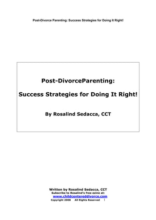 Post-Divorce Parenting: Success Strategies for Doing It Right!
Written by Rosalind Sedacca, CCT
Subscribe to Rosalind’s free ezine at:
www.childcentereddivorce.com
Copyright 2008 All Rights Reserved 1
Post-DivorceParenting:
Success Strategies for Doing It Right!
By Rosalind Sedacca, CCT
 