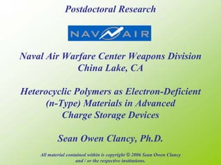 Postdoctoral Research



Naval Air Warfare Center Weapons Division
             China Lake, CA

Heterocyclic Polymers as Electron-Deficient
      (n-Type) Materials in Advanced
          Charge Storage Devices

            Sean Owen Clancy, Ph.D.
    All material contained within is copyright © 2006 Sean Owen Clancy
                     and / or the respective institutions.
 
