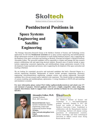 Postdoctoral Positions in
Space Systems
Engineering and
Satellite
Engineering
The Strategic Innovation Research Group at the Skolkovo Institute of Science and Technology invites
applications for full time Postdoctoral Associates for a) space systems engineering and multidisciplinary
design optimization research, b) the development of small satellite hardware projects, and c) supporting the
development of the space curriculum and teaching at Skoltech. Principal Investigator is Skoltech Professor
Alessandro Golkar. The successful candidate will be responsible to conduct and manage full time research
projects collaborating with and supervising doctoral students. Research areas of interest include a) space
systems engineering, concurrent engineering, and multidisciplinary design optimization research, b) the
development of space payloads and sensors, and c) supporting the development of the space curriculum and
teaching at Skoltech.
We are looking for committed, pro-active and motivated candidates that hold a Doctoral Degree in a
relevant engineering discipline. Backgrounds of interest include aerospace engineering, electronics
engineering, telecommunications engineering, computer science, and systems engineering. Successful
candidates have relevant research and/or industrial work experience. This should include an understanding
of systems modeling and multidisciplinary optimization. A strong foundation in MATLAB and modeling
and simulation is essential.
For more information please contact Prof. Golkar (golkar@skolkovotech.ru) and attach your CV
and statement of purpose. Selected applicants will receive a highly competitive salary along with
separate discretionary funds to support their research activities in Russia for two years beginning
fall 2013.
Alessandro Golkar, Ph.D.
Assistant Professor
Ph.D., MIT Aero/Astro
Research Interests: Space
Systems Architecture, Satellite
Engineering, Large-scale
Engineering Systems Design
Website:
http://web.mit.edu/golkar/www
Email:
golkar@skolkovotech.ru
The Skolkovo Institute of Science and
Technology is a new English-language
graduate university founded in 2011 and
located just outside of Moscow in the
Skolkovo Innovation Center. Established in
collaboration with the Massachusetts Institute
of Technology, Skoltech will educate coming
generations of entrepreneurial scientists,
advance knowledge, and foster technological
innovation to address critical issues facing
Russia and the world.
 