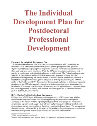 The Individual
Development Plan for
Postdoctoral
Professional
Development
Purpose of the Individual Development Plan
The Individual Development Plan (IDP) is a tool designed to assist with (1) assessing an
individual’s skill set relative to their career goals; (2) identifying professional goals and
objectives; and (3) developing a plan to acquire the skills and competencies needed to achieve
short- and long-term career objectives. While the IDP is not new, its recognition as a best
practice in postdoctoral professional development is fairly recent. The Federation of American
Societies of Experimental Biology (FASEB) was an early proponent of using IDPs for
postdoctoral career planning. Dr. Philip Clifford, Associate Dean of Postdoctoral Education at
the Medical College of Wisconsin, played a key role in drafting and promoting the FASEB
model of the Postdoctoral IDP.1
Because of its demonstrated usefulness in fostering professional
development, the IDP is increasingly recognized as an important instrument for postdocs in a
broad range of positions. A well-crafted IDP can serve as both a planning and a communications
tool, allowing postdocs to identify their research and career goals and to communicate these
goals to mentors, PIs, and advisors.
IDP—Effective Tool for Professional Development
Findings from a 2005 Sigma Xi Postdoc multi-campus survey of US postdoctoral scholars
underscore the importance of the IDP for career planning and professional development.2
According to the survey, postdocs reporting the highest levels of oversight and professional
development are more satisfied, give their advisors higher ratings, report fewer conflicts with
their advisors, and are more productive than those reporting the lowest levels. The survey results
also indicate that crafting an IDP at the outset of the postdoctoral appointment may contribute to
better time management, more efficient resource use, and more focused effort.
1
FASEB site: http://opa.faseb.org/pdf/idp.pdf
2
Davis, G. 2005. Doctors without orders. American Scientist 93(3, supplement). http://postdoc.sigmaxi.org/results/.
 