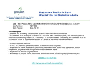 Postdoctoral Position in Starch
                                                   Chemistry for the Bioplastics Industry
Pavillon J.A. Bombardier, 5155 Avenue Decelles
     Montréal (Québec), H3T 2B1 CANADA



          Job Title: Postdoctoral Scientist in Starch Chemistry for the Bioplastics Industry
          Job Number:                   PDF1003
          Date Posted:                  Dec, 16, 2011

   Job Description
   Cerestech Inc. is seeking a Postdoctoral Scientist in the field of starch materials.
   The candidate must be eligible for an NSERC Industrial R&D Fellowship (IRDF) and the employment is
   conditional on obtaining the NSERC Fellowship. To be nominated for a fellowship, the candidate must be
   a Canadian citizen or a permanent resident of Canada at the time of his/her nomination.

   The ideal candidate will have:
   • a Ph.D. in Chemistry, preferably related to starch or natural polymers
   • Experience in starch modification, processing, characterization, starch food applications, starch
   suspension, polysaccharide or sugar modification or related areas.
   • Experience in reactive polymerization.
   • Knowledge of polyols, starch plasticizers, and industrial melt processing of polymers are a plus.

                                                  jobs@cerestech.ca

                                          http://www.cerestech.ca/jobs.htm
 