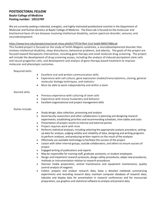POSTDOCTORAL	FELLOW	
Baylor	College	of	Medicine		
Posting	number:		195157KP	
	
We	are	currently	seeking	a	talented,	energetic,	and	highly	motivated	postdoctoral	scientist	in	the	Department	of	
Molecular	and	Human	Genetics	at	Baylor	College	of	Medicine.		The	Elsea	Lab	is	focused	on	the	molecular	and	
biochemical	basis	of	rare	diseases	involving	intellectual	disability,	autism	spectrum	disorder,	seizures,	and	
neurodevelopment.			
	
https://www.bcm.edu/people/view/sarah-elsea-phd/b177f72d-ffed-11e2-be68-080027880ca6	
This	funded	project	is	focused	on	the	study	of	Smith-Magenis	syndrome,	a	neurodevelopmental	disorder	that	
involves	intellectual	disability,	sleep	disturbance,	behavioral	problems,	and	obesity.		The	goals	of	the	project	are	
focused	toward	therapeutic	intervention,	including	gene	therapy	and	small	molecule	drug	screening.		The	project	
will	include	the	development	of	drug	screening	assays,	including	the	analysis	of	induced	pluripotent	stem	cells	
and	neural	progenitor	cells,	and	development	and	analysis	of	gene	therapy-based	treatment	to	improve	
molecular	and	phenotypic	outcomes.			
	
Required	skills:		 	
• Excellent	oral	and	written	communication	skills	
• Experience	with	cell	culture,	gene	expression	studies/transcriptomics,	cloning,	general	
molecular	biology	techniques,	and	statistics	
• Must	be	able	to	work	independently	and	within	a	team	
	
Desired	skills:	
• Previous	experience	with	culturing	of	stem	cells		
• Experience	with	mouse	husbandry	and	behavior		
• Excellent	organizational	and	project	management	skills	
	
Duties	include:	
• Study	design,	data	collection,	processing	and	analysis	
• Assist	faculty	researchers	and	other	collaborators	in	planning	and	designing	research	
experiments;	establishing	priorities	and	recommending	schedules,	time	tables	and	costs	
• Presentation	of	project	results	to	internal	and	external	parties	
• Project	requires	work	with	mice	
• Performs	statistical	analyses,	including	selecting	the	appropriate	analysis	procedure,	setting	
up	data	for	analysis,	judging	validity	and	reliability	of	data,	designing	and	writing	programs	
to	perform	analyses,	and	producing	written	reports	on	the	result	of	the	analyses	
• Effectively	use	available	technology	to	facilitate	the	success	of	the	project	
• Liaison	with	other	internal	groups,	outside	collaborators,	and	others	to	ensure	success	of	
project	
• Engaged	writing	of	publications	and	reports	
• May	be	responsible	for	training	staff,	graduate	assistants,	or	student	employees	
• Design	and	implement	research	protocols;	design	safety	procedures;	adapt	new	procedures,	
methods	or	instrumentation	relative	to	research	procedures	
• Oversee	 media	 preparation,	 animal	 maintenance	 and	 equipment	 maintenance;	 quality	
control	analysis	of	reagents	
• Collect,	 prepare	 and	 analyze	 research	 data;	 keep	 a	 detailed	 notebook	 summarizing	
experiments	 and	 recording	 research	 data;	 maintain	 computer	 database	 of	 research	 data;	
tabulate	 and	 display	 data	 for	 presentation	 in	 research	 conferences	 and	 for	 manuscript	
preparation;	use	graphics	and	statistical	software	to	analyze	and	present	data	
 