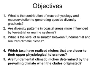Objectives
1. What is the contribution of macrophysiology and
macroevolution to generating species diversity
gradients?
2. Are diversity patterns in coastal areas more influenced
by terrestrial or marine systems?
3. What is the level of mismatch between fundamental and
realized climatic niches?
4. Which taxa have realized niches that are closer to
their upper physiological tolerances?
5. Are fundamental climatic niches determined by the
prevailing climate when the clades originated?
 