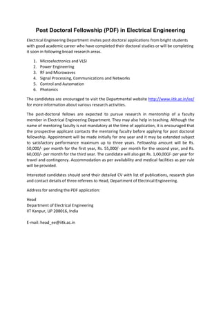 Post Doctoral Fellowship (PDF) in Electrical Engineering
Electrical Engineering Department invites post doctoral applications from bright students
with good academic career who have completed their doctoral studies or will be completing
it soon in following broad research areas.
1. Microelectronics and VLSI
2. Power Engineering
3. RF and Microwaves
4. Signal Processing, Communications and Networks
5. Control and Automation
6. Photonics
The candidates are encouraged to visit the Departmental website http://www.iitk.ac.in/ee/
for more information about various research activities.
The post‐doctoral fellows are expected to pursue research in mentorship of a faculty
member in Electrical Engineering Department. They may also help in teaching. Although the
name of mentoring faculty is not mandatory at the time of application, it is encouraged that
the prospective applicant contacts the mentoring faculty before applying for post doctoral
fellowship. Appointment will be made initially for one year and it may be extended subject
to satisfactory performance maximum up to three years. Fellowship amount will be Rs.
50,000/‐ per month for the first year, Rs. 55,000/‐ per month for the second year, and Rs.
60,000/‐ per month for the third year. The candidate will also get Rs. 1,00,000/‐ per year for
travel and contingency. Accommodation as per availability and medical facilities as per rule
will be provided.
Interested candidates should send their detailed CV with list of publications, research plan
and contact details of three referees to Head, Department of Electrical Engineering.
Address for sending the PDF application:
Head
Department of Electrical Engineering
IIT Kanpur, UP 208016, India
E‐mail: head_ee@iitk.ac.in
 