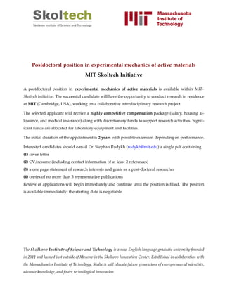 Postdoctoral position in experimental mechanics of active materials
MIT Skoltech Initiative
A postdoctoral position in experimental mechanics of active materials is available within MIT–
Skoltech Initiative. The successful candidate will have the opportunity to conduct research in residence
at MIT (Cambridge, USA), working on a collaborative interdisciplinary research project.
The selected applicant will receive a highly competitive compensation package (salary, housing al-
lowance, and medical insurance) along with discretionary funds to support research activities. Signif-
icant funds are allocated for laboratory equipment and facilities.
The initial duration of the appointment is 2 years with possible extension depending on performance.
Interested candidates should e-mail Dr. Stephan Rudykh (rudykh@mit.edu) a single pdf containing
(1) cover letter
(2) CV/resume (including contact information of at least 2 references)
(3) a one page statement of research interests and goals as a post-doctoral researcher
(4) copies of no more than 3 representative publications
Review of applications will begin immediately and continue until the position is ﬁlled. The position
is available immediately; the starting date is negotiable.
The Skolkovo Institute of Science and Technology is a new English-language graduate university founded
in 2011 and located just outside of Moscow in the Skolkovo Innovation Center. Established in collaboration with
the Massachusetts Institute of Technology, Skoltech will educate future generations of entrepreneurial scientists,
advance knowledge, and foster technological innovation.
 