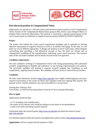 Post-doctoral position in Computational Vision
Applications are invited for a full-time junior post-doctoral research position in the Computational
Vision Section of the Computational Neuroscience group (CNS), led by Laura Dempere-Marco at
Pompeu Fabra University (Barcelona). The position is covered by a spanish national grant on the
use of visual search as a hallmark of cognitive function (project MINECO-TIN2013-40630-R)
Project
The project will explore the visual search experimental paradigm and its potential to develop
objective assessments of cognitive function as well as its decline with aging. To this end, we will
make use of two different approaches: 1) design and analysis of novel visual tasks, which integrate
eye-tracking data providing a full behavioral account of how the tasks are solved, and 2)
computational modelling of the neurodynamics underlying visual search processes. The research
tasks of the successful candidate will be mostly focused on the first approach.
Candidate requirements
We seek candidates working in Computational Vision with strong programming skills (advanced
scientific programming in Matlab) and experience in eye-tracking experimentation and analysis.
The successful candidate will develop a vigorous research program that contributes to, and
complements, ongoing research studies. The candidate will have access to state-of-the-art facilities.
Conditions
We offer onsite laboratory facilities (http://lnucc.upf.edu) and a highly interdisciplinary and active
research environment at the Center for Brain and Cognition (with four ongoing ERC grants). The
position will be initially funded for one year (renewable for a second year).
Starting date: February 2015
Gross Salary: 21,500 Eur/Year (equivalent to Juan de la Cierva training fellowship)
How to apply
Applications should include:
- a C.V. including a list of publications
- the names of two referees who would be willing to write letters of recommendation
- a short cover letter describing research interests
Information about the research group: http://www.cns.upf.edu and about the research center:
http://cbc.upf.edu/
For informal enquiries about the position and applications, please contact laura.dempere@upf.edu
Applications will be accepted until the position is filled.
 