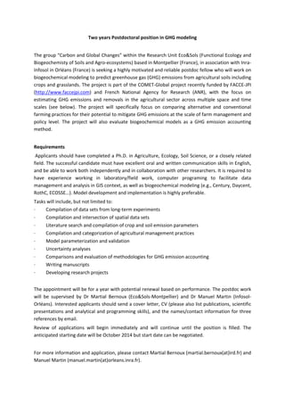 Two years Postdoctoral position in GHG modeling 
 
The group “Carbon and Global Changes” within the Research Unit Eco&Sols (Functional Ecology and 
Biogeochemisty of Soils and Agro‐ecosystems) based in Montpellier (France), in association with Inra‐
Infosol in Orléans (France) is seeking a highly motivated and reliable postdoc fellow who will work on 
biogeochemical modeling to predict greenhouse gas (GHG) emissions from agricultural soils including 
crops and grasslands. The project is part of the COMET‐Global project recently funded by FACCE‐JPI 
(http://www.faccejpi.com)  and  French  National  Agency  for  Research  (ANR),  with  the  focus  on 
estimating  GHG  emissions  and  removals  in  the  agricultural  sector  across  multiple  space  and  time 
scales  (see  below).  The  project  will  specifically  focus  on  comparing  alternative  and  conventional 
farming practices for their potential to mitigate GHG emissions at the scale of farm management and 
policy  level.  The  project  will  also  evaluate  biogeochemical  models  as  a  GHG  emission  accounting 
method. 
 
Requirements 
 Applicants should have completed a Ph.D. in Agriculture, Ecology, Soil Science, or a closely related 
field. The successful candidate must have excellent oral and written communication skills in English, 
and be able to work both independently and in collaboration with other researchers. It is required to 
have  experience  working  in  laboratory/field  work,  computer  programing  to  facilitate  data 
management and analysis in GIS context, as well as biogeochemical modeling (e.g., Century, Daycent, 
RothC, ECOSSE…). Model development and implementation is highly preferable. 
Tasks will include, but not limited to: 
∙         Compilation of data sets from long‐term experiments  
∙         Compilation and intersection of spatial data sets 
∙         Literature search and compilation of crop and soil emission parameters 
∙         Compilation and categorization of agricultural management practices 
∙         Model parameterization and validation 
∙         Uncertainty analyses 
∙         Comparisons and evaluation of methodologies for GHG emission accounting 
∙         Writing manuscripts 
∙         Developing research projects 
 
The appointment will be for a year with potential renewal based on performance. The postdoc work 
will  be  supervised  by  Dr  Martial  Bernoux  (Eco&Sols‐Montpellier)  and  Dr  Manuel  Martin  (Infosol‐
Orléans). Interested applicants should send a cover letter, CV (please also list publications, scientific 
presentations and analytical and programming skills), and the names/contact information for three 
references by email.  
Review  of  applications  will  begin  immediately  and  will  continue  until  the  position  is  filled.  The 
anticipated starting date will be October 2014 but start date can be negotiated. 
 
For more information and application, please contact Martial Bernoux (martial.bernoux(at)ird.fr) and 
Manuel Martin (manuel.martin(at)orleans.inra.fr).   
 