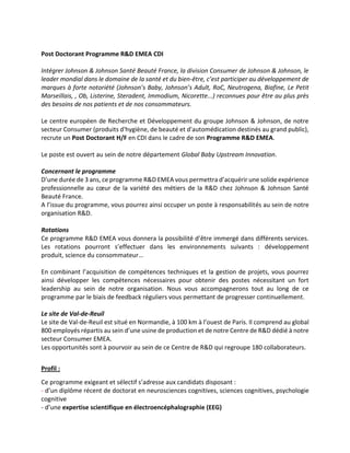 Post Doctorant Programme R&D EMEA CDI
Intégrer Johnson & Johnson Santé Beauté France, la division Consumer de Johnson & Johnson, le
leader mondial dans le domaine de la santé et du bien-être, c’est participer au développement de
marques à forte notoriété (Johnson’s Baby, Johnson’s Adult, RoC, Neutrogena, Biafine, Le Petit
Marseillais, , Ob, Listerine, Steradent, Immodium, Nicorette...) reconnues pour être au plus près
des besoins de nos patients et de nos consommateurs.
Le centre européen de Recherche et Développement du groupe Johnson & Johnson, de notre
secteur Consumer (produits d'hygiène, de beauté et d'automédication destinés au grand public),
recrute un Post Doctorant H/F en CDI dans le cadre de son Programme R&D EMEA.
Le poste est ouvert au sein de notre département Global Baby Upstream Innovation.
Concernant le programme
D’une durée de 3 ans, ce programme R&D EMEA vous permettra d’acquérir une solide expérience
professionnelle au cœur de la variété des métiers de la R&D chez Johnson & Johnson Santé
Beauté France.
A l’issue du programme, vous pourrez ainsi occuper un poste à responsabilités au sein de notre
organisation R&D.
Rotations
Ce programme R&D EMEA vous donnera la possibilité d’être immergé dans différents services.
Les rotations pourront s’effectuer dans les environnements suivants : développement
produit, science du consommateur…
En combinant l’acquisition de compétences techniques et la gestion de projets, vous pourrez
ainsi développer les compétences nécessaires pour obtenir des postes nécessitant un fort
leadership au sein de notre organisation. Nous vous accompagnerons tout au long de ce
programme par le biais de feedback réguliers vous permettant de progresser continuellement.
Le site de Val-de-Reuil
Le site de Val-de-Reuil est situé en Normandie, à 100 km à l’ouest de Paris. Il comprend au global
800 employés répartis au sein d’une usine de production et de notre Centre de R&D dédié à notre
secteur Consumer EMEA.
Les opportunités sont à pourvoir au sein de ce Centre de R&D qui regroupe 180 collaborateurs.
Profil :
Ce programme exigeant et sélectif s’adresse aux candidats disposant :
- d’un diplôme récent de doctorat en neurosciences cognitives, sciences cognitives, psychologie
cognitive
- d’une expertise scientifique en électroencéphalographie (EEG)
 