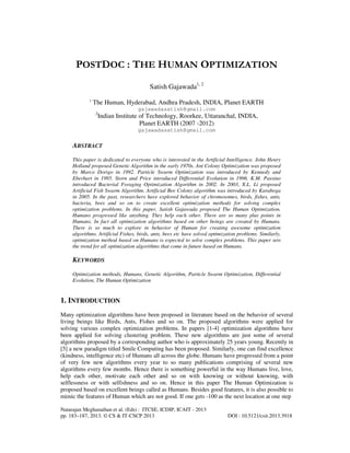 POSTDOC : THE HUMAN OPTIMIZATION
Satish Gajawada1, 2
1

The Human, Hyderabad, Andhra Pradesh, INDIA, Planet EARTH
gajawadasatish@gmail.com
2

Indian Institute of Technology, Roorkee, Uttaranchal, INDIA,
Planet EARTH (2007 -2012)
gajawadasatish@gmail.com

ABSTRACT
This paper is dedicated to everyone who is interested in the Artificial Intelligence. John Henry
Holland proposed Genetic Algorithm in the early 1970s. Ant Colony Optimization was proposed
by Marco Dorigo in 1992. Particle Swarm Optimization was introduced by Kennedy and
Eberhart in 1995. Storn and Price introduced Differential Evolution in 1996. K.M. Passino
introduced Bacterial Foraging Optimization Algorithm in 2002. In 2003, X.L. Li proposed
Artificial Fish Swarm Algorithm. Artificial Bee Colony algorithm was introduced by Karaboga
in 2005. In the past, researchers have explored behavior of chromosomes, birds, fishes, ants,
bacteria, bees and so on to create excellent optimization methods for solving complex
optimization problems. In this paper, Satish Gajawada proposed The Human Optimization.
Humans progressed like anything. They help each other. There are so many plus points in
Humans. In fact all optimization algorithms based on other beings are created by Humans.
There is so much to explore in behavior of Human for creating awesome optimization
algorithms. Artificial Fishes, birds, ants, bees etc have solved optimization problems. Similarly,
optimization method based on Humans is expected to solve complex problems. This paper sets
the trend for all optimization algorithms that come in future based on Humans.

KEYWORDS
Optimization methods, Humans, Genetic Algorithm, Particle Swarm Optimization, Differential
Evolution, The Human Optimization

1. INTRODUCTION
Many optimization algorithms have been proposed in literature based on the behavior of several
living beings like Birds, Ants, Fishes and so on. The proposed algorithms were applied for
solving various complex optimization problems. In papers [1-4] optimization algorithms have
been applied for solving clustering problem. These new algorithms are just some of several
algorithms proposed by a corresponding author who is approximately 25 years young. Recently in
[5] a new paradigm titled Smile Computing has been proposed. Similarly, one can find excellence
(kindness, intelligence etc) of Humans all across the globe. Humans have progressed from a point
of very few new algorithms every year to so many publications comprising of several new
algorithms every few months. Hence there is something powerful in the way Humans live, love,
help each other, motivate each other and so on with knowing or without knowing, with
selflessness or with selfishness and so on. Hence in this paper The Human Optimization is
proposed based on excellent beings called as Humans. Besides good features, it is also possible to
mimic the features of Human which are not good. If one gets -100 as the next location at one step
Natarajan Meghanathan et al. (Eds) : ITCSE, ICDIP, ICAIT - 2013
pp. 183–187, 2013. © CS & IT-CSCP 2013

DOI : 10.5121/csit.2013.3918

 