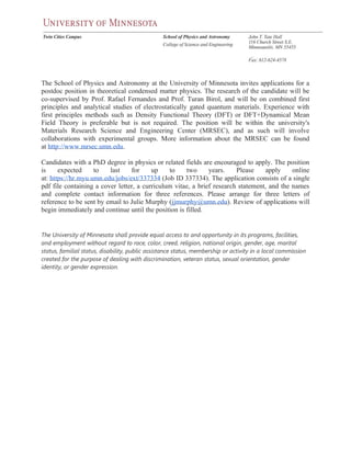 The School of Physics and Astronomy at the University of Minnesota invites applications for a
postdoc position in theoretical condensed matter physics. The research of the candidate will be
co-supervised by Prof. Rafael Fernandes and Prof. Turan Birol, and will be on combined first
principles and analytical studies of electrostatically gated quantum materials. Experience with
first principles methods such as Density Functional Theory (DFT) or DFT+Dynamical Mean
Field Theory is preferable but is not required. The position will be within the university's
Materials Research Science and Engineering Center (MRSEC), and as such will involve
collaborations with experimental groups. More information about the MRSEC can be found
at http://www.mrsec.umn.edu.
Candidates with a PhD degree in physics or related fields are encouraged to apply. The position
is expected to last for up to two years. Please apply online
at: https://hr.myu.umn.edu/jobs/ext/337334 (Job ID 337334). The application consists of a single
pdf file containing a cover letter, a curriculum vitae, a brief research statement, and the names
and complete contact information for three references. Please arrange for three letters of
reference to be sent by email to Julie Murphy (jjmurphy@umn.edu). Review of applications will
begin immediately and continue until the position is filled.
The University of Minnesota shall provide equal access to and opportunity in its programs, facilities,
and employment without regard to race, color, creed, religion, national origin, gender, age, marital
status, familial status, disability, public assistance status, membership or activity in a local commission
created for the purpose of dealing with discrimination, veteran status, sexual orientation, gender
identity, or gender expression.
 