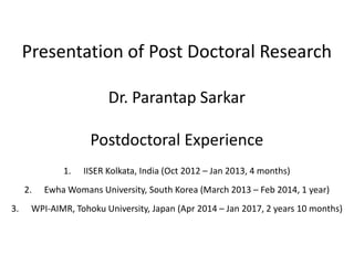 Presentation of Post Doctoral Research
Dr. Parantap Sarkar
Postdoctoral Experience
1. IISER Kolkata, India (Oct 2012 – Jan 2013, 4 months)
2. Ewha Womans University, South Korea (March 2013 – Feb 2014, 1 year)
3. WPI-AIMR, Tohoku University, Japan (Apr 2014 – Jan 2017, 2 years 10 months)
 