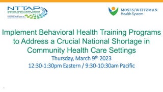 Implement Behavioral Health Training Programs
to Address a Crucial National Shortage in
Community Health Care Settings
Thursday, March 9th 2023
12:30-1:30pm Eastern / 9:30-10:30am Pacific
1
 