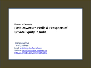 Research Paper on  Post Downturn Perils & Prospects of Private Equity in India   AMITABH VATSYA    NITIE, Mumbai Email: amitabhhelios@gmail.com Website: http://alphaphile.blogger.com http://in.linkedin.com/in/amitabhvatsya 