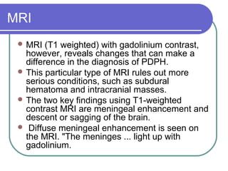 MRI
 MRI (T1 weighted) with gadolinium contrast,
however, reveals changes that can make a
difference in the diagnosis of PDPH.
 This particular type of MRI rules out more
serious conditions, such as subdural
hematoma and intracranial masses.
 The two key findings using T1-weighted
contrast MRI are meningeal enhancement and
descent or sagging of the brain.
 Diffuse meningeal enhancement is seen on
the MRI. "The meninges ... light up with
gadolinium.
 