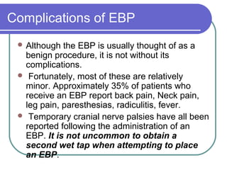 Complications of EBP
 Although the EBP is usually thought of as a
benign procedure, it is not without its
complications.
 Fortunately, most of these are relatively
minor. Approximately 35% of patients who
receive an EBP report back pain, Neck pain,
leg pain, paresthesias, radiculitis, fever.
 Temporary cranial nerve palsies have all been
reported following the administration of an
EBP. It is not uncommon to obtain a
second wet tap when attempting to place
an EBP.
 