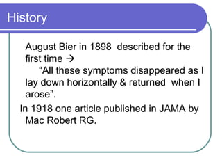 History
August Bier in 1898 described for the
first time 
“All these symptoms disappeared as I
lay down horizontally & returned when I
arose”.
In 1918 one article published in JAMA by
Mac Robert RG.
 