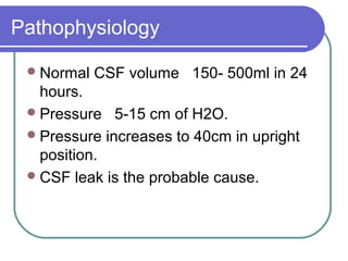 Pathophysiology
Normal CSF volume 150- 500ml in 24
hours.
Pressure 5-15 cm of H2O.
Pressure increases to 40cm in upright
position.
CSF leak is the probable cause.
 